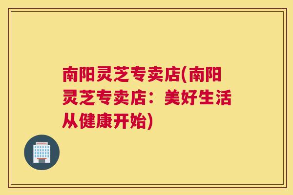 南阳灵芝专卖店(南阳灵芝专卖店：美好生活从健康开始)