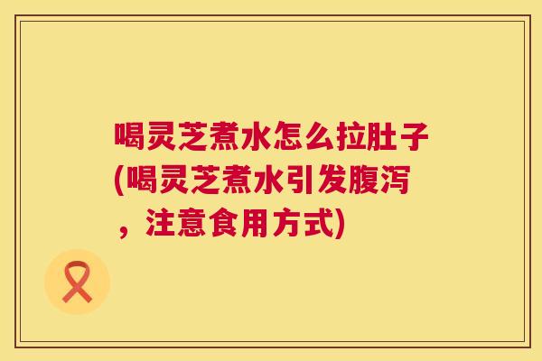 喝灵芝煮水怎么拉肚子(喝灵芝煮水引发，注意食用方式)