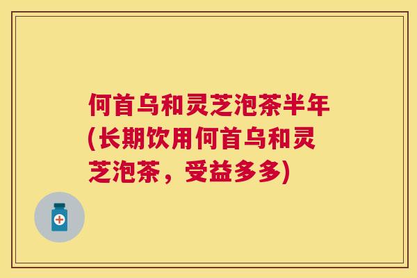何首乌和灵芝泡茶半年(长期饮用何首乌和灵芝泡茶，受益多多)