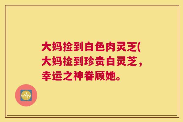 大妈捡到白色肉灵芝(大妈捡到珍贵白灵芝，幸运之神眷顾她。