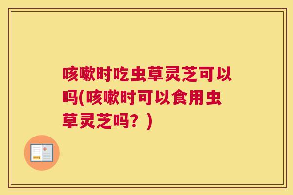 时吃虫草灵芝可以吗(时可以食用虫草灵芝吗？)