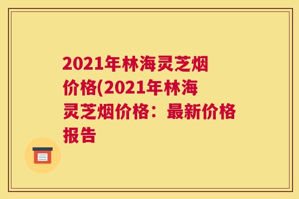 2021年林海灵芝烟价格(2021年林海灵芝烟价格：新价格报告