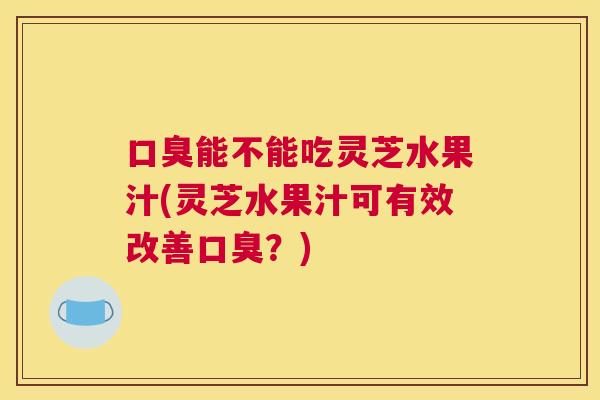 口臭能不能吃灵芝水果汁(灵芝水果汁可有效改善口臭？)