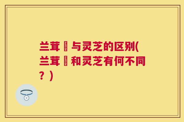 兰茸艼与灵芝的区别(兰茸艼和灵芝有何不同？)