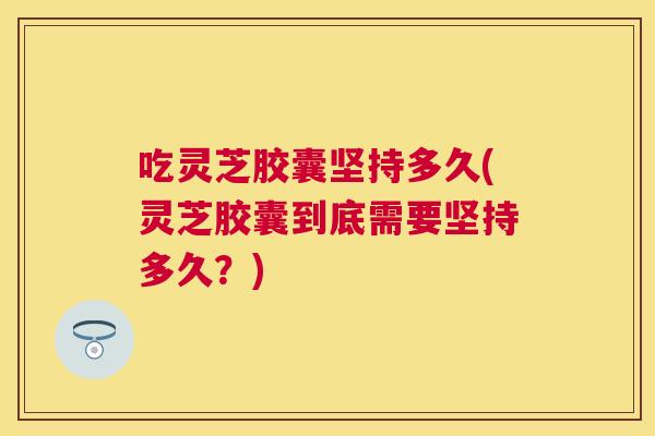 吃灵芝胶囊坚持多久(灵芝胶囊到底需要坚持多久？)