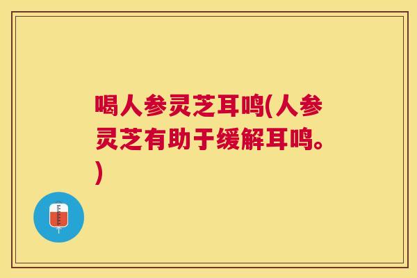 喝人参灵芝耳鸣(人参灵芝有助于缓解耳鸣。)