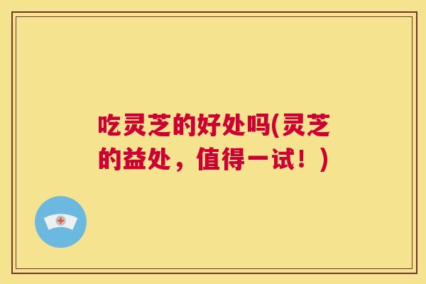 吃灵芝的好处吗(灵芝的益处，值得一试！)