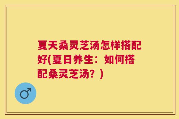 夏天桑灵芝汤怎样搭配好(夏日养生：如何搭配桑灵芝汤？)