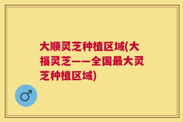 大顺灵芝种植区域(大福灵芝——全国大灵芝种植区域)