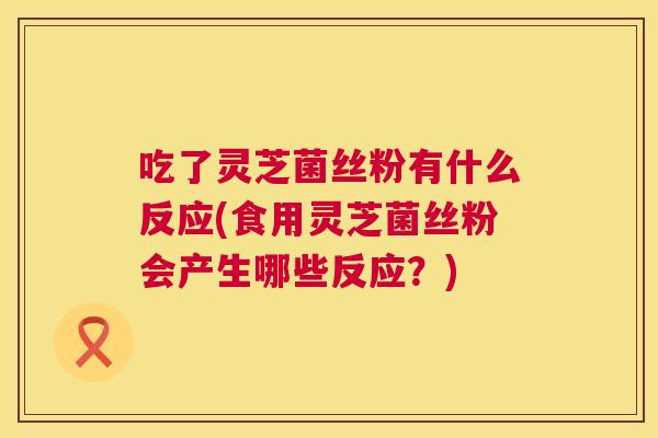 吃了灵芝菌丝粉有什么反应(食用灵芝菌丝粉会产生哪些反应？)