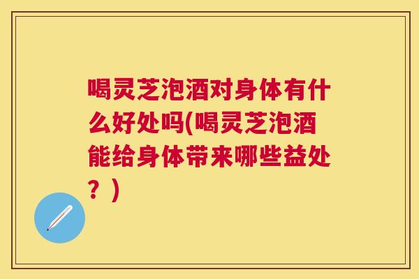 喝灵芝泡酒对身体有什么好处吗(喝灵芝泡酒能给身体带来哪些益处？)