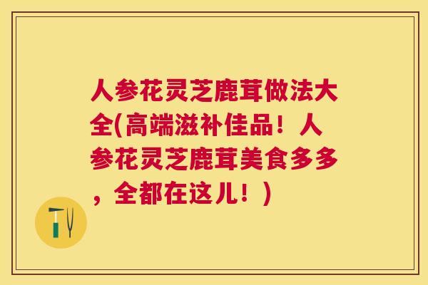 人参花灵芝鹿茸做法大全(高端滋补佳品！人参花灵芝鹿茸美食多多，全都在这儿！)