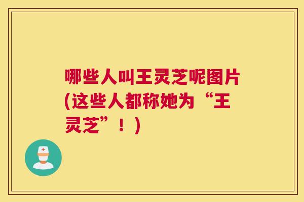 哪些人叫王灵芝呢图片(这些人都称她为“王灵芝”！)