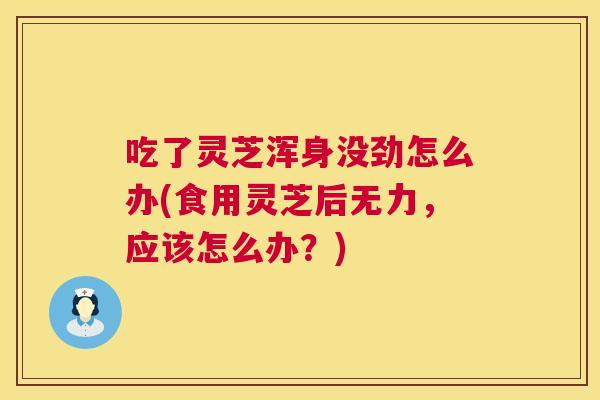 吃了灵芝浑身没劲怎么办(食用灵芝后无力，应该怎么办？)