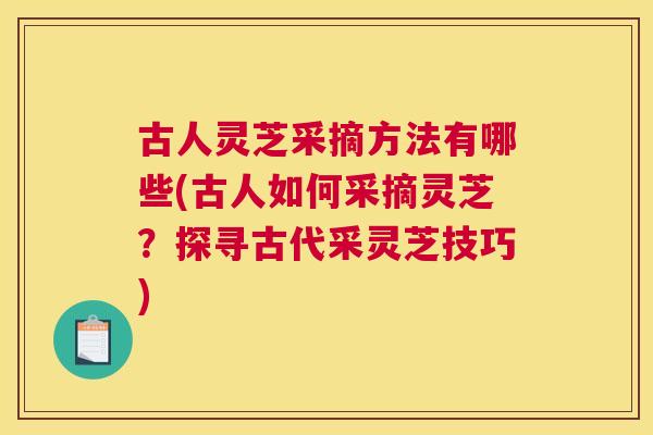 古人灵芝采摘方法有哪些(古人如何采摘灵芝？探寻古代采灵芝技巧)