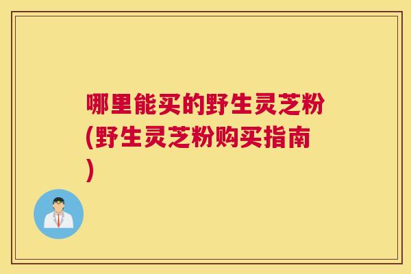 哪里能买的野生灵芝粉(野生灵芝粉购买指南)