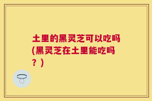土里的黑灵芝可以吃吗(黑灵芝在土里能吃吗？)