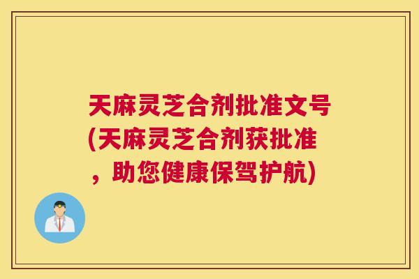 天麻灵芝合剂批准文号(天麻灵芝合剂获批准，助您健康保驾护航)