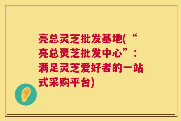 亮总灵芝批发基地(“亮总灵芝批发中心”：满足灵芝爱好者的一站式采购平台)