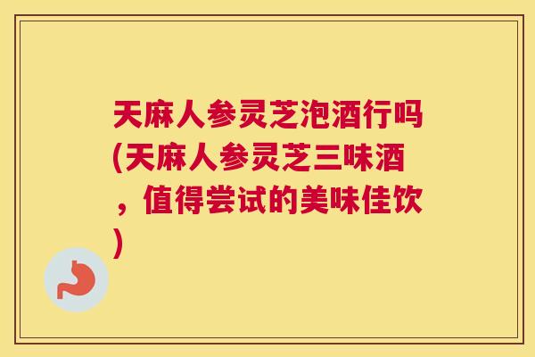 天麻人参灵芝泡酒行吗(天麻人参灵芝三味酒，值得尝试的美味佳饮)