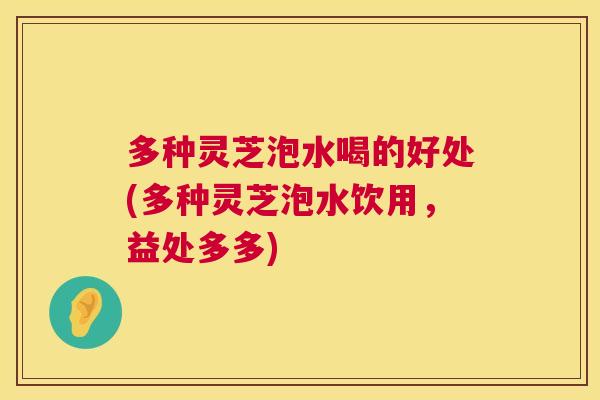 多种灵芝泡水喝的好处(多种灵芝泡水饮用，益处多多)