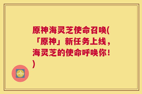 原神海灵芝使命召唤(「原神」新任务上线，海灵芝的使命呼唤你！)