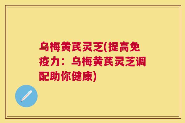 乌梅黄芪灵芝(提高免疫力：乌梅黄芪灵芝调配助你健康)