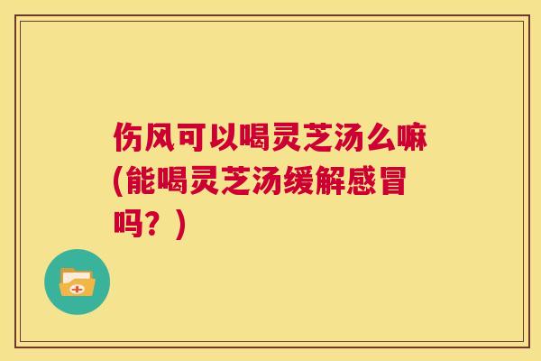 伤风可以喝灵芝汤么嘛(能喝灵芝汤缓解吗？)