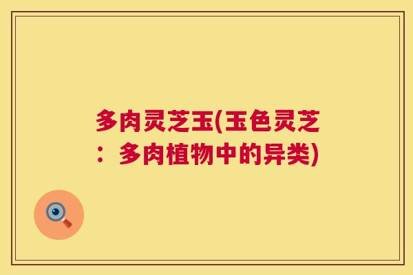 多肉灵芝玉(玉色灵芝：多肉植物中的异类)