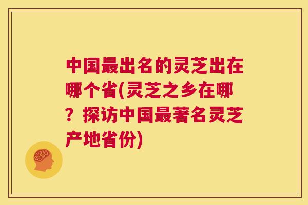 中国出名的灵芝出在哪个省(灵芝之乡在哪？探访中国著名灵芝产地省份)