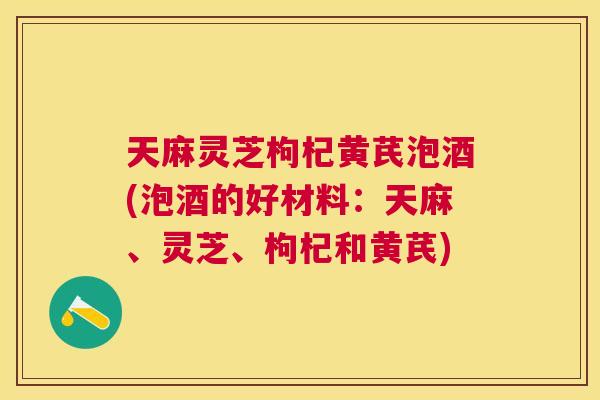 天麻灵芝枸杞黄芪泡酒(泡酒的好材料：天麻、灵芝、枸杞和黄芪)
