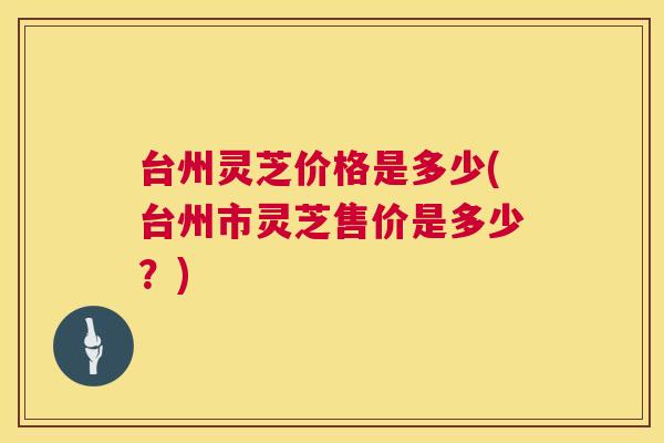 台州灵芝价格是多少(台州市灵芝售价是多少？)