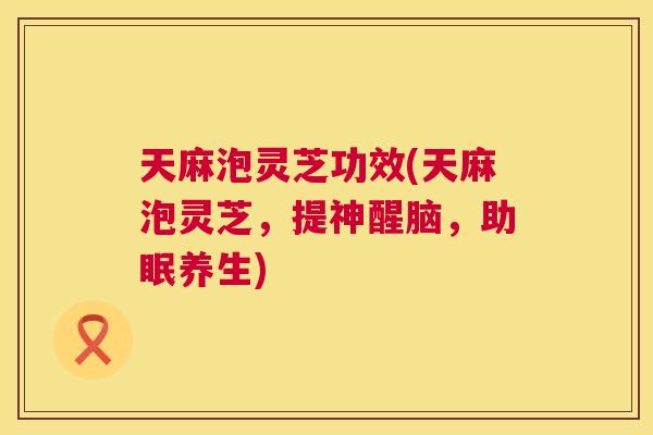 天麻泡灵芝功效(天麻泡灵芝，提神醒脑，助眠养生)