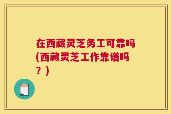 在西藏灵芝务工可靠吗(西藏灵芝工作靠谱吗？)