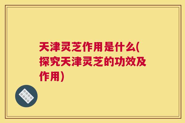 天津灵芝作用是什么(探究天津灵芝的功效及作用)