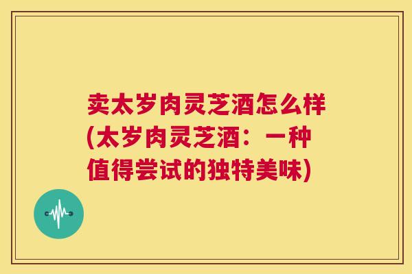卖太岁肉灵芝酒怎么样(太岁肉灵芝酒：一种值得尝试的独特美味)