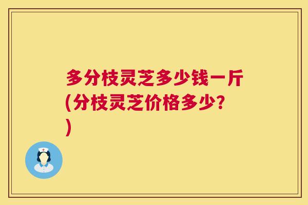 多分枝灵芝多少钱一斤(分枝灵芝价格多少？)