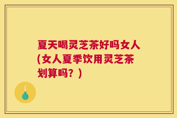 夏天喝灵芝茶好吗女人(女人夏季饮用灵芝茶划算吗？)
