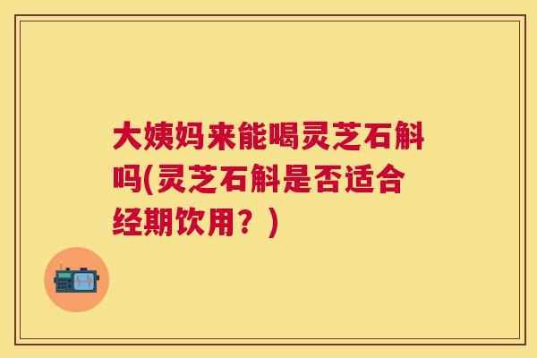 大姨妈来能喝灵芝石斛吗(灵芝石斛是否适合经期饮用？)