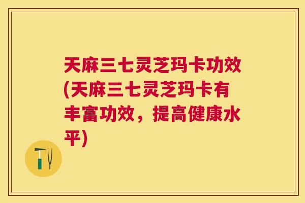 天麻三七灵芝玛卡功效(天麻三七灵芝玛卡有丰富功效，提高健康水平)