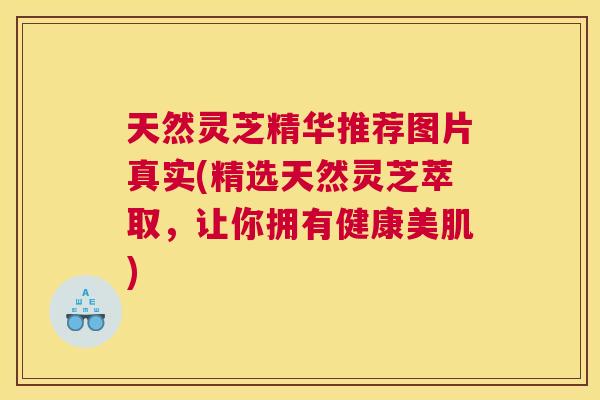 天然灵芝精华推荐图片真实(精选天然灵芝萃取，让你拥有健康美肌)