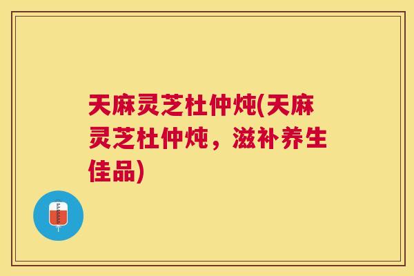 天麻灵芝杜仲炖(天麻灵芝杜仲炖，滋补养生佳品)