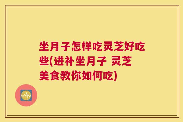 坐月子怎样吃灵芝好吃些(进补坐月子 灵芝美食教你如何吃)