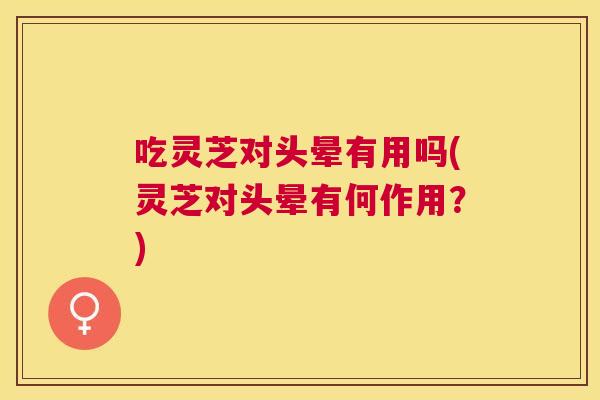 吃灵芝对头晕有用吗(灵芝对头晕有何作用？)