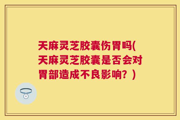 天麻灵芝胶囊伤胃吗(天麻灵芝胶囊是否会对胃部造成不良影响？)