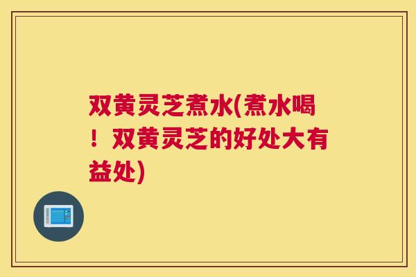 双黄灵芝煮水(煮水喝！双黄灵芝的好处大有益处)