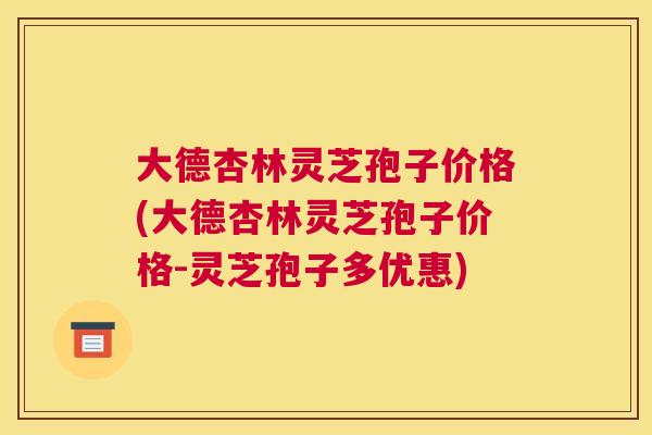 大德杏林灵芝孢子价格(大德杏林灵芝孢子价格-灵芝孢子多优惠)