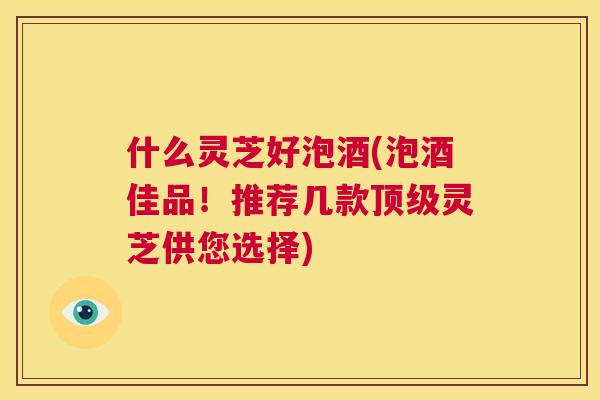 什么灵芝好泡酒(泡酒佳品！推荐几款灵芝供您选择)
