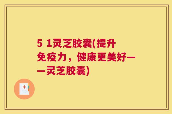 5 1灵芝胶囊(提升免疫力，健康更美好——灵芝胶囊)