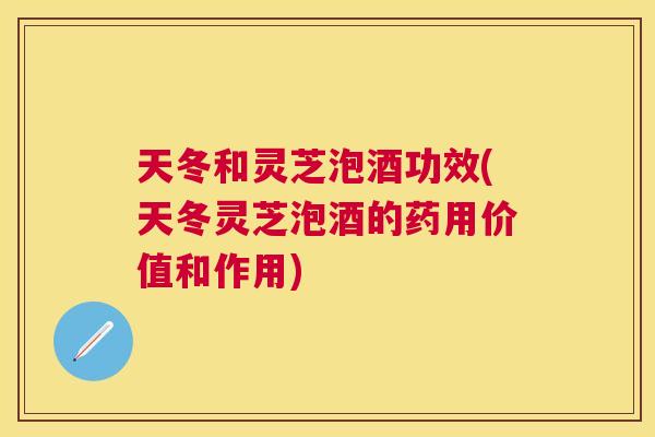 天冬和灵芝泡酒功效(天冬灵芝泡酒的药用价值和作用)